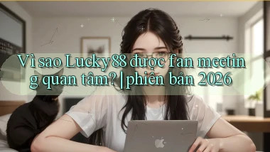 Vì sao Lucky88 được fan meeting quan tâm phiên bản 2026