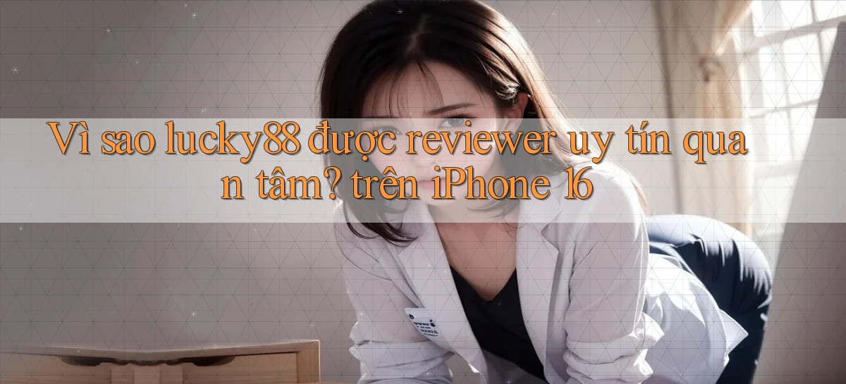 Vì sao lucky88 được reviewer uy tín quan tâm trên iPhone 16