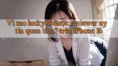 Vì sao lucky88 được reviewer uy tín quan tâm trên iPhone 16