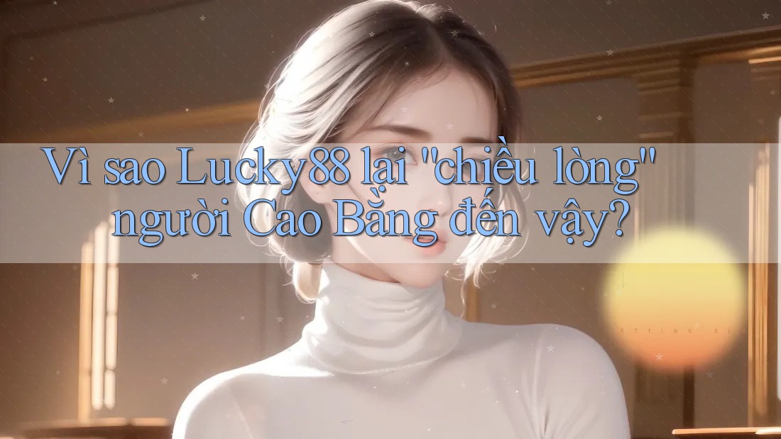 Vì sao Lucky88 lại “chiều lòng” người Cao Bằng đến vậy?