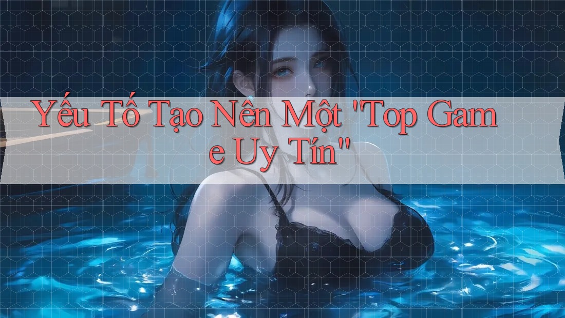 Yếu Tố Tạo Nên Một “Top Game Uy Tín”